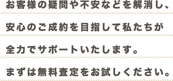 お客様の疑問や不安などを解消し、安心のご成約を目指して私たちが全力でサポートいたします。